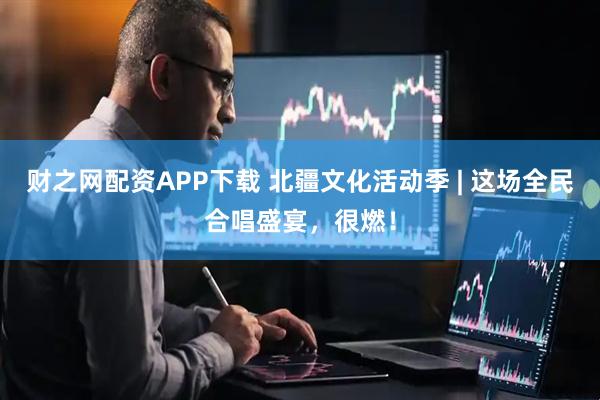 财之网配资APP下载 北疆文化活动季 | 这场全民合唱盛宴，很燃！