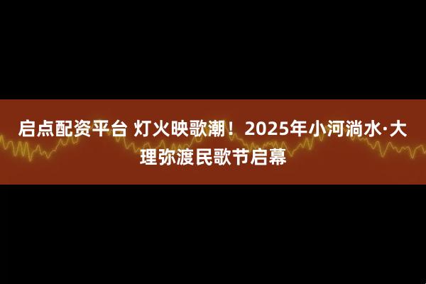 启点配资平台 灯火映歌潮！2025年小河淌水·大理弥渡民歌节启幕