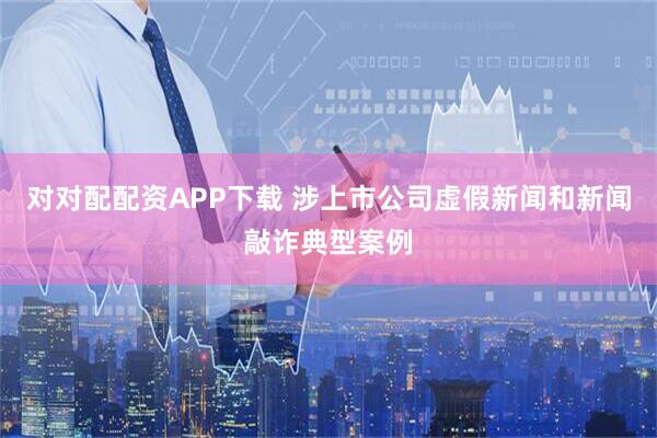 对对配配资APP下载 涉上市公司虚假新闻和新闻敲诈典型案例